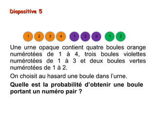 Diapositive 5



      1    2    3   4   1   2   3   1   2


Une urne opaque contient quatre boules orange
numérotées de 1 à 4, trois boules violettes
numérotées de 1 à 3 et deux boules vertes
numérotées de 1 à 2.
On choisit au hasard une boule dans l’urne.
Quelle est la probabilité d’obtenir une boule
portant un numéro pair ?
 