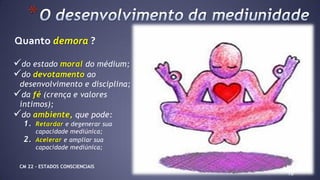 do estado moral do médium;
do devotamento ao
desenvolvimento e disciplina;
da fé (crença e valores
íntimos);
do ambiente, que pode:
1. Retardar e degenerar sua
capacidade mediúnica;
2. Acelerar e ampliar sua
capacidade mediúnica;
10
*
Quanto demora ?
Depende:
CM 22 – ESTADOS CONSCIENCIAIS
 