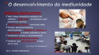Ambiente desfavorável:
Não limpa atmosfera psíquica do
médium – suja mais – acrescenta mais
elementos nocivos
Atrai forças hostis – perturba mais
Produz desenvolvimento
desarmonioso – médium se habitua a
desarmonia e acaba achando-a certa
Ambiente vicioso e inconveniente –
cria médiuns descontrolados
lembrar que lixo atrai lixo e luxo
atrai luxo;
ver o livro “O missionário”
11
*
CM 22 – ESTADOS CONSCIENCIAIS
 