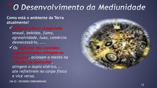 Como está o ambiente da Terra
atualmente?
Mídia excita a compulsão
sexual, bebidas, fumo,
agressividade, luxo, comércio
desnecessário, ....
Os reflexos dos sentidos
superexcitados atingem as
emoções, acionam a mente na
criação de fantasias,
atingem o duplo etérico....
ate refletirem no corpo físico
e vice versa.
13
*
CM 22 – ESTADOS CONSCIENCIAIS
 