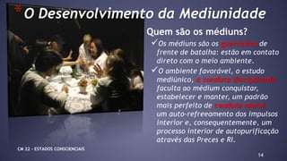 14
Quem são os médiuns?
Os médiuns são os guerreiros de
frente de batalha: estão em contato
direto com o meio ambiente.
O ambiente favorável, o estudo
mediúnico, a conduta disciplinada
faculta ao médium conquistar,
estabelecer e manter, um padrão
mais perfeito de conduta moral
um auto-refreeamento dos impulsos
interior e, consequentemente, um
processo interior de autopurificação
através das Preces e RI.
*O Desenvolvimento da Mediunidade
CM 22 – ESTADOS CONSCIENCIAIS
 