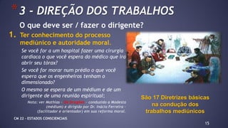 1. Ter conhecimento do processo
mediúnico e autoridade moral.
Se você for a um hospital fazer uma cirurgia
cardíaca o que você espera do médico que ira
abrir seu tórax?
Se você for morar num prédio o que você
espera que os engenheiros tenham o
dimensionado?
O mesmo se espera de um médium e de um
dirigente de uma reunião espiritual;
Nota: ver Mathias – Os Dragões – conduzido a Modesta
(médium) e dirigido por Dr. Inácio Ferreira –
(facilitador e orientador) em sua reforma moral.
15
*3 - DIREÇÃO DOS TRABALHOS
São 17 Diretrizes básicas
na condução dos
trabalhos mediúnicos
O que deve ser / fazer o dirigente?
CM 22 – ESTADOS CONSCIENCIAIS
 