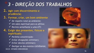 16
*3 - DIREÇÃO DOS TRABALHOS
2. Agir com discernimento e
prudência;
3. Formar, criar, um bom ambiente
 De respeito total ao ambiente;
 Um oásis espiritual para os aflitos;
 Recinto semelhante a uma UTI;
4. Exigir dos presentes, físicos e
espirituais:
 Perfeita concentração;
 Evitar divagações (eliminar);
 Evitar desvios (eliminar);
 Desligar-se dos eventos cotidianos;
CM 22 – ESTADOS CONSCIENCIAIS
 