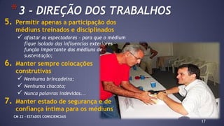 17
*3 - DIREÇÃO DOS TRABALHOS
5. Permitir apenas a participação dos
médiuns treinados e disciplinados
 afastar os espectadores – para que o médium
fique isolado das influencias exteriores –
função importante dos médiuns de
sustentação;
6. Manter sempre colocações
construtivas
 Nenhuma brincadeira;
 Nenhuma chacota;
 Nunca palavras indevidas...
7. Manter estado de segurança e de
confiança intima para os médiuns
CM 22 – ESTADOS CONSCIENCIAIS
 