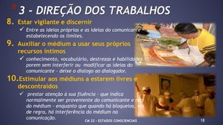 8. Estar vigilante e discernir
 Entre as ideias próprias e as ideias do comunicante –
estabelecendo os limites.
9. Auxiliar o médium a usar seus próprios
recursos íntimos
 conhecimento, vocabulário, destrezas e habilidades –
porem sem interferir ou modificar as ideias do
comunicante – deixe o dialogo ao dialogador.
10.Estimular aos médiuns a estarem livres e
descontraídos
 prestar atenção à sua fluência – que indica
normalmente ser proveniente do comunicante e não
do médium – enquanto que quando há bloqueios, via
de regra, há interferência do médium na
comunicação. 18
*3 - DIREÇÃO DOS TRABALHOS
CM 22 – ESTADOS CONSCIENCIAIS
 