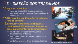 20
*3 - DIREÇÃO DOS TRABALHOS
13.Agrupar os médiuns
 conforme similaridade de desenvolvimento –
alternando posições conforme forem mudando de
graduações;
14.Não permitir manifestações de médiuns
fora da corrente;
15.Estimular os médiuns a distinguir as
qualidades fluídicas e suas vibrações, e
consequentemente, as do comunicante:
 Maus fluidos – vibrações pesadas, lentas
desagradáveis e irritantes;
 Bons fluidos – vibrações suaves, repousantes e
confortadoras;
 Identificar também o órgão afetado pelo fluido
CM 22 – ESTADOS CONSCIENCIAIS
 