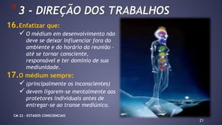 16.Enfatizar que:
 O médium em desenvolvimento não
deve se deixar influenciar fora do
ambiente e do horário da reunião –
até se tornar consciente,
responsável e ter domínio de sua
mediunidade.
17.O médium sempre:
 (principalmente os inconscientes)
 devem ligarem-se mentalmente aos
protetores individuais antes de
entregar-se ao transe mediúnico.
21
*3 - DIREÇÃO DOS TRABALHOS
CM 22 – ESTADOS CONSCIENCIAIS
 
