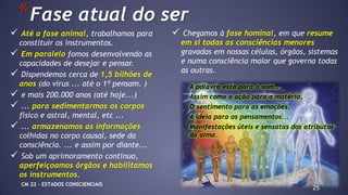  Até a fase animal, trabalhamos para
constituir os instrumentos.
 Em paralelo fomos desenvolvendo as
capacidades de desejar e pensar.
 Dispendemos cerca de 1,5 bilhões de
anos (do vírus ... até o 1º pensam. )
 e mais 200.000 anos (até hoje...)
 ... para sedimentarmos os corpos
físico e astral, mental, etc ...
 ... armazenamos as informações
colhidas no corpo causal, sede da
consciência. ... e assim por diante...
 Sob um aprimoramento continuo,
aperfeiçoamos órgãos e habilitamos
os instrumentos.
25
*Fase atual do ser
 Chegamos à fase hominal, em que resume
em si todas as consciências menores
gravadas em nossas células, órgãos, sistemas
e numa consciência maior que governa todas
as outras.
A palavra esta para o som...
Assim como a ação para a matéria,
O sentimento para as emoções,
A ideia para os pensamentos...
Manifestações úteis e sensatas dos atributos
da alma.
CM 22 – ESTADOS CONSCIENCIAIS
 