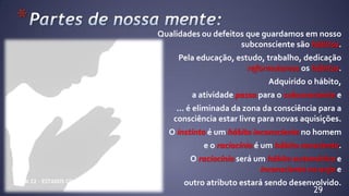 *
29
Qualidades ou defeitos que guardamos em nosso
subconsciente são hábitos.
Pela educação, estudo, trabalho, dedicação
reformulamos os hábitos.
Adquirido o hábito,
a atividade passa para o subconsciente e
... é eliminada da zona da consciência para a
consciência estar livre para novas aquisições.
O instinto é um hábito inconsciente no homem
e o raciocínio é um hábito consciente.
O raciocínio será um hábito automático e
inconsciente no anjo e
outro atributo estará sendo desenvolvido.CM 22 – ESTADOS CONSCIENCIAIS
 