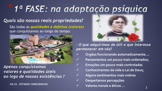 Quais são nossas reais propriedades?
São todas as qualidades e defeitos (valores)
que conquistamos ao longo do tempo.
Apenas conquistamos
valores e qualidades úteis
ao logo de nossas existências ?
3
*
- O que adquirimos de útil e que interessa
permanecer em nós?
 Órgãos funcionando automaticamente....
 Pensamentos um pouco mais ordenados;
 Emoções um pouco mais controladas
 Conhecimentos da vida e Lei de Deus;
 Alguns sentimentos mais nobres
 Despertamos percepções
 Valores morais e éticos ...CM 22 – ESTADOS CONSCIENCIAIS
 