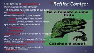 Como têm sido os meus pensamentos?
O que estou construindo com eles?
Têm sido claros e precisos quanto ao que quero
ou desejo conquistar?
O que estou construindo mentalmente:
• saúde, fartura, alegria e realização ou
• doença, pobreza, tristeza e frustração na vida?
Que imagem eu tenho de mim mesmo:
• de vencedor ou
• de derrotado?
Quem dá ou tira o direito de EU ser ou ter alguma
coisa?
Que “boas ideias” eu posso formular, de agora em
diante, em lugar de mesquinhos e restritos
desejos e pensamentos ?
Que resultado eu posso esperar de minha
nova postura?
31
*
CM 22 – ESTADOS CONSCIENCIAIS
 