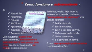 As
 Historinhas,
 Parábolas,
 Fábulas,
 Metáforas,
 Aforismos,
 Maximas,
 Pensamentos…
Que escutamos podem irem,
eventualmente, diretamente ao
SUBCONSCIENTE sem passar pelo
crivo analítico e bloqueador da
razão.
32
* Como funciona o subconsciente ?
Podemos, então, implantar no
automatismo do subconsciente
“perseguidores de objetivos” sem
grande esforços:
 Pedi e obtereis,
 Busca e acharás,
 Batei e vos será aberto,
 Todo o que pede recebe,
 O que busca acha,
 E o que bate se abrirá...
É uma reprogramação poderosíssima
– geradora de ações.
CM 22 – ESTADOS CONSCIENCIAIS
 