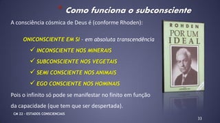 A consciência cósmica de Deus é (conforme Rhoden):
ONICONSCIENTE EM SI – em absoluta transcendência
 INCONSCIENTE NOS MINERAIS
 SUBCONSCIENTE NOS VEGETAIS
 SEMI CONSCIENTE NOS ANIMAIS
 EGO CONSCIENTE NOS HOMINAIS
Pois o infinito só pode se manifestar no finito em função
da capacidade (que tem que ser despertada).
33
* Como funciona o subconsciente
CM 22 – ESTADOS CONSCIENCIAIS
 