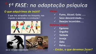 4
*
Vícios:
 Fumo, Álcool; Gula; ....
 Sexo descontrolado...
 Desejos incontidos....
Defeitos morais:
 Egoísmo
 Orgulho
 Vaidade
 Inveja
 Ódio
 Raiva......
- - Então, o que devemos fazer?
O que adquirimos de inútil?
E que nos atrapalha nos bloqueia, nos
impede a ascensão e a evolução ?
CM 22 – ESTADOS CONSCIENCIAIS
 