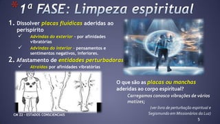 1. Dissolver placas fluídicas aderidas ao
perispírito
 Advindas do exterior – por afinidades
vibratórias
 Advindas do interior – pensamentos e
sentimentos negativos, inferiores.
2. Afastamento de entidades perturbadoras
 Atraídas por afinidades vibratórias
5
*
O que são as placas ou manchas
aderidas ao corpo espiritual?
Carregamos conosco vibrações de vários
matizes;
(ver livro de perturbação espiritual e
Segismundo em Missionários da Luz)CM 22 – ESTADOS CONSCIENCIAIS
 