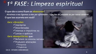 Gera vibrações:
Impróprias
Desordenadas
Intensas e impulsivas ou
Lentas e apáticas
Gera desequilíbrios que:
Refletem no sistema nervoso
Produzem alterações
Psíquicas
Orgânicas
6
*
O que são e como ficam os obsessores?
Atraímos e nos ligamos a eles por afinidades / ligações do passado ou por nossa conduta
O que isso acarreta em você?
CM 22 – ESTADOS CONSCIENCIAIS
 