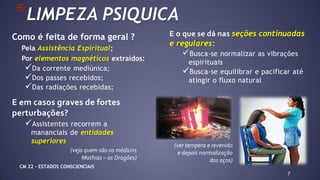 Como é feita de forma geral ?
Pela Assistência Espiritual;
Por elementos magnéticos extraídos:
Da corrente mediúnica;
Dos passes recebidos;
Das radiações recebidas;
7
*LIMPEZA PSIQUICA
E o que se dá nas seções continuadas
e regulares:
Busca-se normalizar as vibrações
espirituais
Busca-se equilibrar e pacificar até
atingir o fluxo natural
E em casos graves de fortes
perturbações?
Assistentes recorrem a
mananciais de entidades
superiores
(veja quem são os médiuns
Mathias – os Dragões)
(ver tempera e revenido
e depois normalização
dos aços)
CM 22 – ESTADOS CONSCIENCIAIS
 