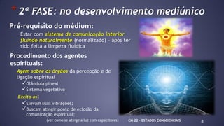 8
*2ª FASE: no desenvolvimento mediúnico
Pré-requisito do médium:
Estar com sistema de comunicação interior
fluindo naturalmente (normalizado) – após ter
sido feita a limpeza fluídica
Procedimento dos agentes
espirituais:
Agem sobre os órgãos da percepção e de
ligação espiritual
Glândula pineal
Sistema vegetativo
Excita-os:
Elevam suas vibrações;
Buscam atingir ponto de eclosão da
comunicação espiritual;
(ver como se atinge a luz com capacitores) CM 22 – ESTADOS CONSCIENCIAIS
 