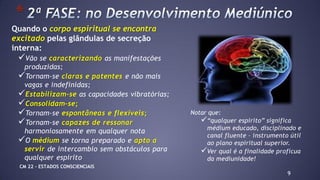 Quando o corpo espiritual se encontra
excitado pelas glândulas de secreção
interna:
Vão se caracterizando as manifestações
produzidas;
Tornam-se claras e patentes e não mais
vagas e indefinidas;
Estabilizam-se as capacidades vibratórias;
Consolidam-se;
Tornam-se espontâneas e flexíveis;
Tornam-se capazes de ressonar
harmoniosamente em qualquer nota
O médium se torna preparado e apto a
servir de intercambio sem obstáculos para
qualquer espirito
9
*
Notar que:
“qualquer espirito” significa
médium educado, disciplinado e
canal fluente – instrumento útil
ao plano espiritual superior.
Ver qual é a finalidade profícua
da mediunidade!
CM 22 – ESTADOS CONSCIENCIAIS
 