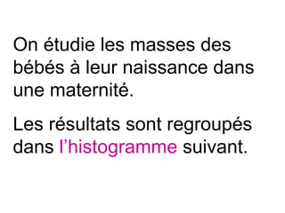 On étudie les masses des
bébés à leur naissance dans
une maternité.
Les résultats sont regroupés
dans l’histogramme suivant.
 