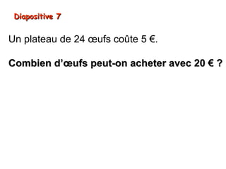 Diapositive 7


Un plateau de 24 œufs coûte 5 €.

Combien d’œufs peut-on acheter avec 20 € ?
 