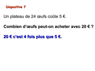 Diapositive 7


Un plateau de 24 œufs coûte 5 €.

Combien d’œufs peut-on acheter avec 20 € ?

20 € c’est 4 fois plus que 5 €.
On peut alors acheter 4 fois plus d’œufs.
24 x 4 = 96

On peut acheter 96 œufs.
 