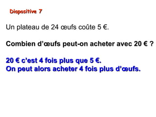 Diapositive 7


Un plateau de 24 œufs coûte 5 €.

Combien d’œufs peut-on acheter avec 20 € ?

20 € c’est 4 fois plus que 5 €.
On peut alors acheter 4 fois plus d’œufs.
24 x 4 = 96

On peut acheter 96 œufs.
 