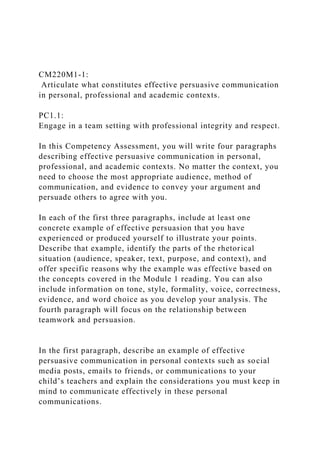 CM220M1-1:
Articulate what constitutes effective persuasive communication
in personal, professional and academic contexts.
PC1.1:
Engage in a team setting with professional integrity and respect.
In this Competency Assessment, you will write four paragraphs
describing effective persuasive communication in personal,
professional, and academic contexts. No matter the context, you
need to choose the most appropriate audience, method of
communication, and evidence to convey your argument and
persuade others to agree with you.
In each of the first three paragraphs, include at least one
concrete example of effective persuasion that you have
experienced or produced yourself to illustrate your points.
Describe that example, identify the parts of the rhetorical
situation (audience, speaker, text, purpose, and context), and
offer specific reasons why the example was effective based on
the concepts covered in the Module 1 reading. You can also
include information on tone, style, formality, voice, correctness,
evidence, and word choice as you develop your analysis. The
fourth paragraph will focus on the relationship between
teamwork and persuasion.
In the first paragraph, describe an example of effective
persuasive communication in personal contexts such as social
media posts, emails to friends, or communications to your
child’s teachers and explain the considerations you must keep in
mind to communicate effectively in these personal
communications.
 