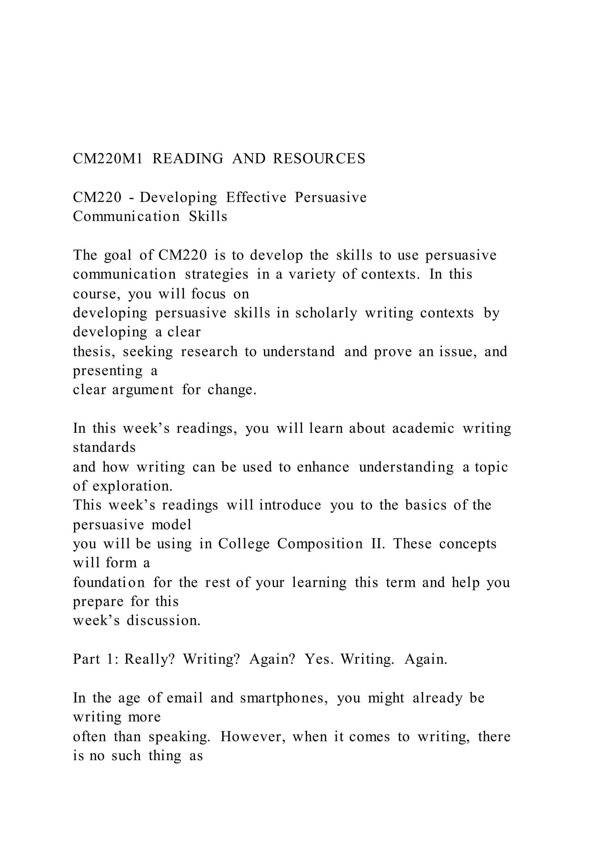 CM220M1 READING AND RESOURCES
CM220 - Developing Effective Persuasive
Communication Skills
The goal of CM220 is to develop the skills to use persuasive
communication strategies in a variety of contexts. In this
course, you will focus on
developing persuasive skills in scholarly writing contexts by
developing a clear
thesis, seeking research to understand and prove an issue, and
presenting a
clear argument for change.
In this week’s readings, you will learn about academic writing
standards
and how writing can be used to enhance understanding a topic
of exploration.
This week’s readings will introduce you to the basics of the
persuasive model
you will be using in College Composition II. These concepts
will form a
foundation for the rest of your learning this term and help you
prepare for this
week’s discussion.
Part 1: Really? Writing? Again? Yes. Writing. Again.
In the age of email and smartphones, you might already be
writing more
often than speaking. However, when it comes to writing, there
is no such thing as
 