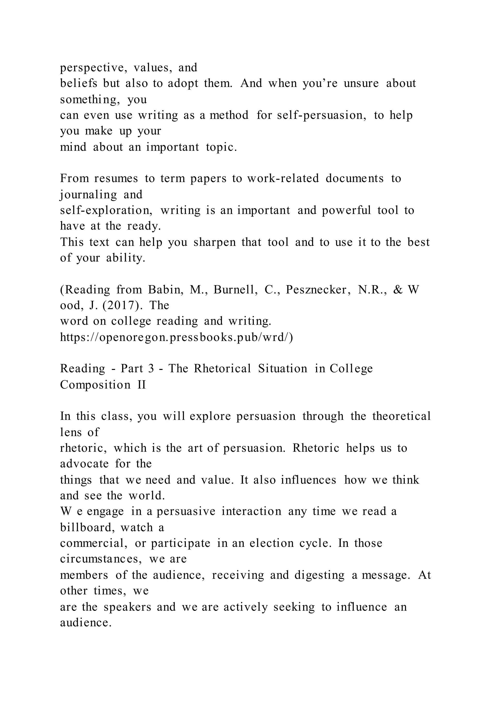 perspective, values, and
beliefs but also to adopt them. And when you’re unsure about
something, you
can even use writing as a method for self-persuasion, to help
you make up your
mind about an important topic.
From resumes to term papers to work-related documents to
journaling and
self-exploration, writing is an important and powerful tool to
have at the ready.
This text can help you sharpen that tool and to use it to the best
of your ability.
(Reading from Babin, M., Burnell, C., Pesznecker, N.R., & W
ood, J. (2017). The
word on college reading and writing.
https://openoregon.pressbooks.pub/wrd/)
Reading - Part 3 - The Rhetorical Situation in College
Composition II
In this class, you will explore persuasion through the theoretical
lens of
rhetoric, which is the art of persuasion. Rhetoric helps us to
advocate for the
things that we need and value. It also influences how we think
and see the world.
W e engage in a persuasive interaction any time we read a
billboard, watch a
commercial, or participate in an election cycle. In those
circumstances, we are
members of the audience, receiving and digesting a message. At
other times, we
are the speakers and we are actively seeking to influence an
audience.
 