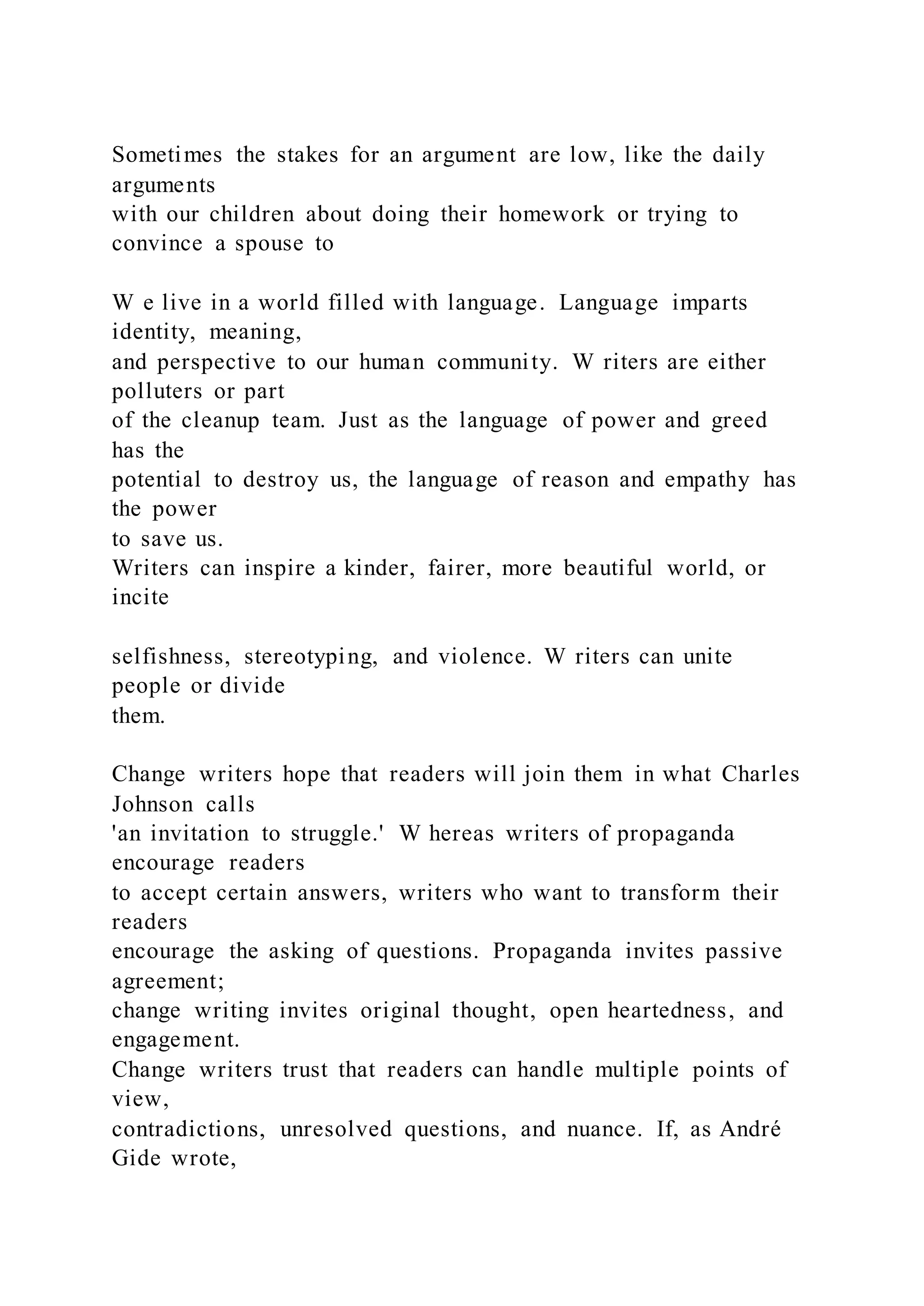 Sometimes the stakes for an argument are low, like the daily
arguments
with our children about doing their homework or trying to
convince a spouse to
W e live in a world filled with language. Language imparts
identity, meaning,
and perspective to our human community. W riters are either
polluters or part
of the cleanup team. Just as the language of power and greed
has the
potential to destroy us, the language of reason and empathy has
the power
to save us.
Writers can inspire a kinder, fairer, more beautiful world, or
incite
selfishness, stereotyping, and violence. W riters can unite
people or divide
them.
Change writers hope that readers will join them in what Charles
Johnson calls
'an invitation to struggle.' W hereas writers of propaganda
encourage readers
to accept certain answers, writers who want to transform their
readers
encourage the asking of questions. Propaganda invites passive
agreement;
change writing invites original thought, open heartedness, and
engagement.
Change writers trust that readers can handle multiple points of
view,
contradictions, unresolved questions, and nuance. If, as André
Gide wrote,
 