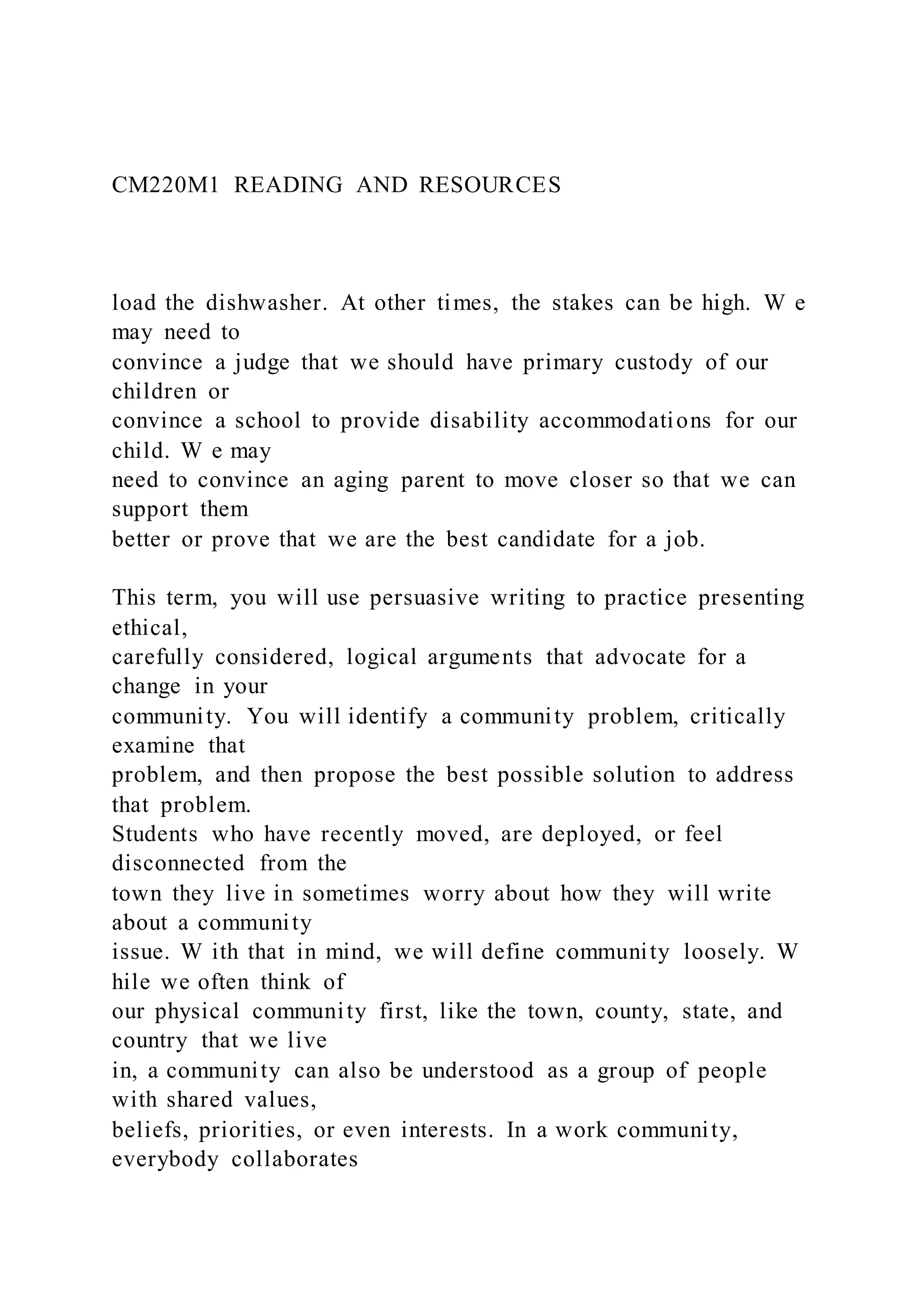 CM220M1 READING AND RESOURCES
load the dishwasher. At other times, the stakes can be high. W e
may need to
convince a judge that we should have primary custody of our
children or
convince a school to provide disability accommodations for our
child. W e may
need to convince an aging parent to move closer so that we can
support them
better or prove that we are the best candidate for a job.
This term, you will use persuasive writing to practice presenting
ethical,
carefully considered, logical arguments that advocate for a
change in your
community. You will identify a community problem, critically
examine that
problem, and then propose the best possible solution to address
that problem.
Students who have recently moved, are deployed, or feel
disconnected from the
town they live in sometimes worry about how they will write
about a community
issue. W ith that in mind, we will define community loosely. W
hile we often think of
our physical community first, like the town, county, state, and
country that we live
in, a community can also be understood as a group of people
with shared values,
beliefs, priorities, or even interests. In a work community,
everybody collaborates
 