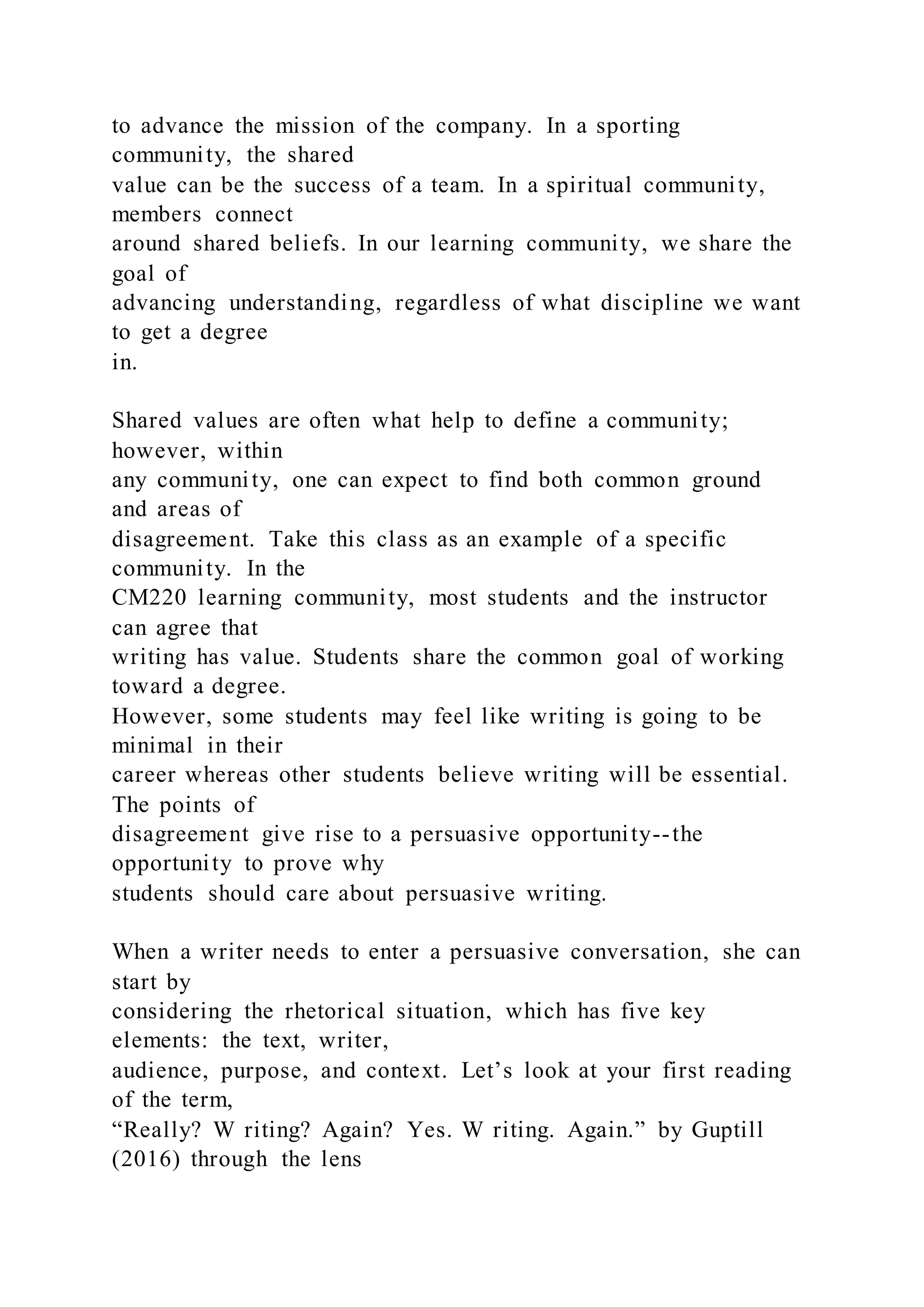 to advance the mission of the company. In a sporting
community, the shared
value can be the success of a team. In a spiritual community,
members connect
around shared beliefs. In our learning community, we share the
goal of
advancing understanding, regardless of what discipline we want
to get a degree
in.
Shared values are often what help to define a community;
however, within
any community, one can expect to find both common ground
and areas of
disagreement. Take this class as an example of a specific
community. In the
CM220 learning community, most students and the instructor
can agree that
writing has value. Students share the common goal of working
toward a degree.
However, some students may feel like writing is going to be
minimal in their
career whereas other students believe writing will be essential.
The points of
disagreement give rise to a persuasive opportunity--the
opportunity to prove why
students should care about persuasive writing.
When a writer needs to enter a persuasive conversation, she can
start by
considering the rhetorical situation, which has five key
elements: the text, writer,
audience, purpose, and context. Let’s look at your first reading
of the term,
“Really? W riting? Again? Yes. W riting. Again.” by Guptill
(2016) through the lens
 