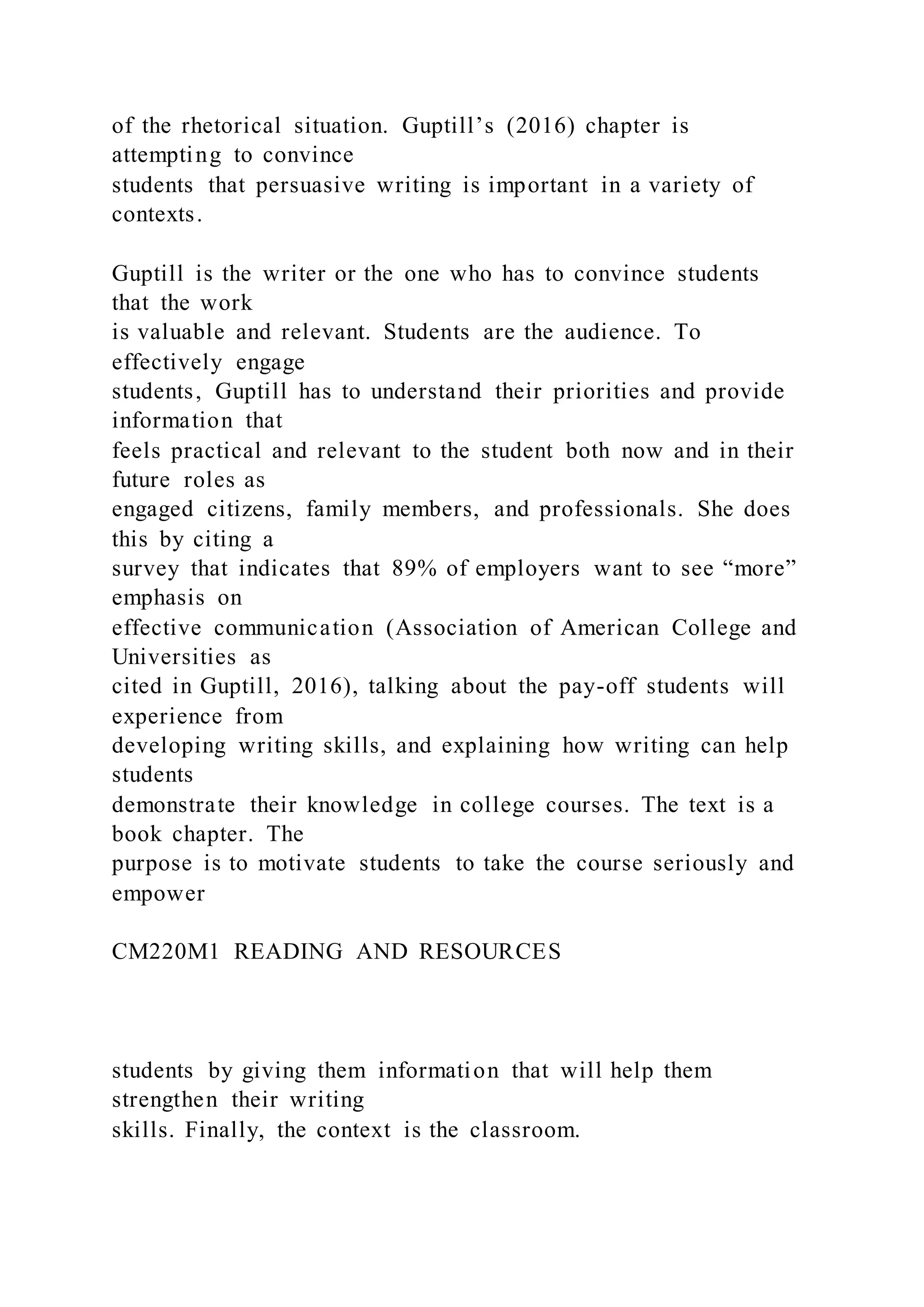 of the rhetorical situation. Guptill’s (2016) chapter is
attempting to convince
students that persuasive writing is important in a variety of
contexts.
Guptill is the writer or the one who has to convince students
that the work
is valuable and relevant. Students are the audience. To
effectively engage
students, Guptill has to understand their priorities and provide
information that
feels practical and relevant to the student both now and in their
future roles as
engaged citizens, family members, and professionals. She does
this by citing a
survey that indicates that 89% of employers want to see “more”
emphasis on
effective communication (Association of American College and
Universities as
cited in Guptill, 2016), talking about the pay-off students will
experience from
developing writing skills, and explaining how writing can help
students
demonstrate their knowledge in college courses. The text is a
book chapter. The
purpose is to motivate students to take the course seriously and
empower
CM220M1 READING AND RESOURCES
students by giving them information that will help them
strengthen their writing
skills. Finally, the context is the classroom.
 