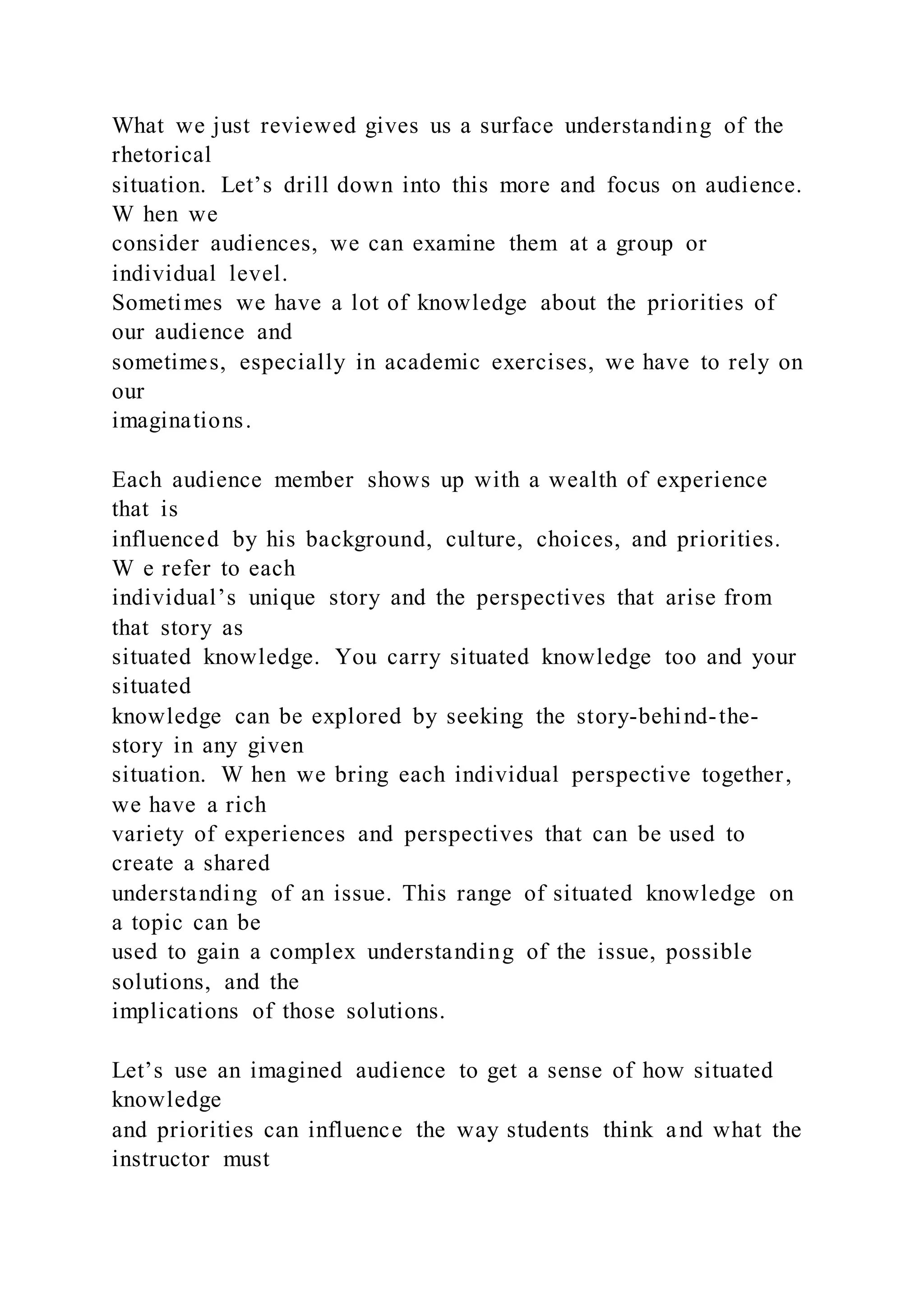 What we just reviewed gives us a surface understanding of the
rhetorical
situation. Let’s drill down into this more and focus on audience.
W hen we
consider audiences, we can examine them at a group or
individual level.
Sometimes we have a lot of knowledge about the priorities of
our audience and
sometimes, especially in academic exercises, we have to rely on
our
imaginations.
Each audience member shows up with a wealth of experience
that is
influenced by his background, culture, choices, and priorities.
W e refer to each
individual’s unique story and the perspectives that arise from
that story as
situated knowledge. You carry situated knowledge too and your
situated
knowledge can be explored by seeking the story-behind-the-
story in any given
situation. W hen we bring each individual perspective together,
we have a rich
variety of experiences and perspectives that can be used to
create a shared
understanding of an issue. This range of situated knowledge on
a topic can be
used to gain a complex understanding of the issue, possible
solutions, and the
implications of those solutions.
Let’s use an imagined audience to get a sense of how situated
knowledge
and priorities can influence the way students think and what the
instructor must
 