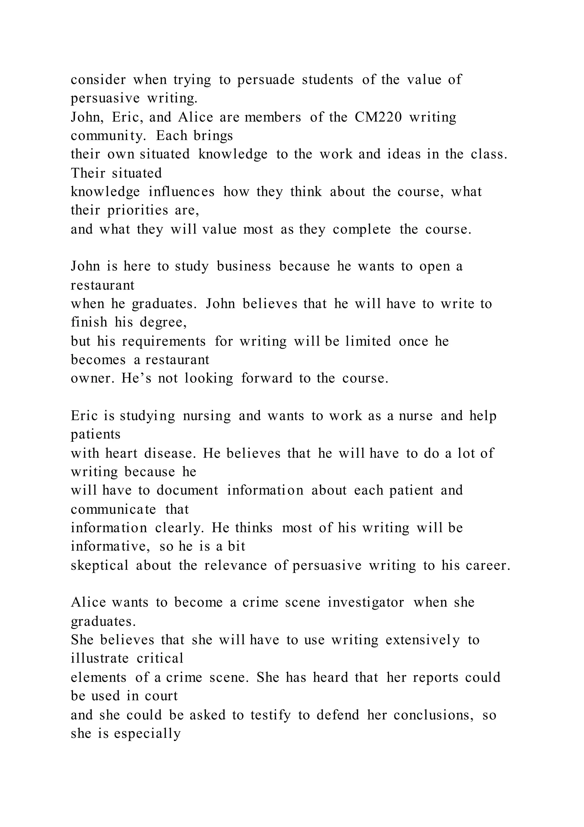 consider when trying to persuade students of the value of
persuasive writing.
John, Eric, and Alice are members of the CM220 writing
community. Each brings
their own situated knowledge to the work and ideas in the class.
Their situated
knowledge influences how they think about the course, what
their priorities are,
and what they will value most as they complete the course.
John is here to study business because he wants to open a
restaurant
when he graduates. John believes that he will have to write to
finish his degree,
but his requirements for writing will be limited once he
becomes a restaurant
owner. He’s not looking forward to the course.
Eric is studying nursing and wants to work as a nurse and help
patients
with heart disease. He believes that he will have to do a lot of
writing because he
will have to document information about each patient and
communicate that
information clearly. He thinks most of his writing will be
informative, so he is a bit
skeptical about the relevance of persuasive writing to his career.
Alice wants to become a crime scene investigator when she
graduates.
She believes that she will have to use writing extensively to
illustrate critical
elements of a crime scene. She has heard that her reports could
be used in court
and she could be asked to testify to defend her conclusions, so
she is especially
 