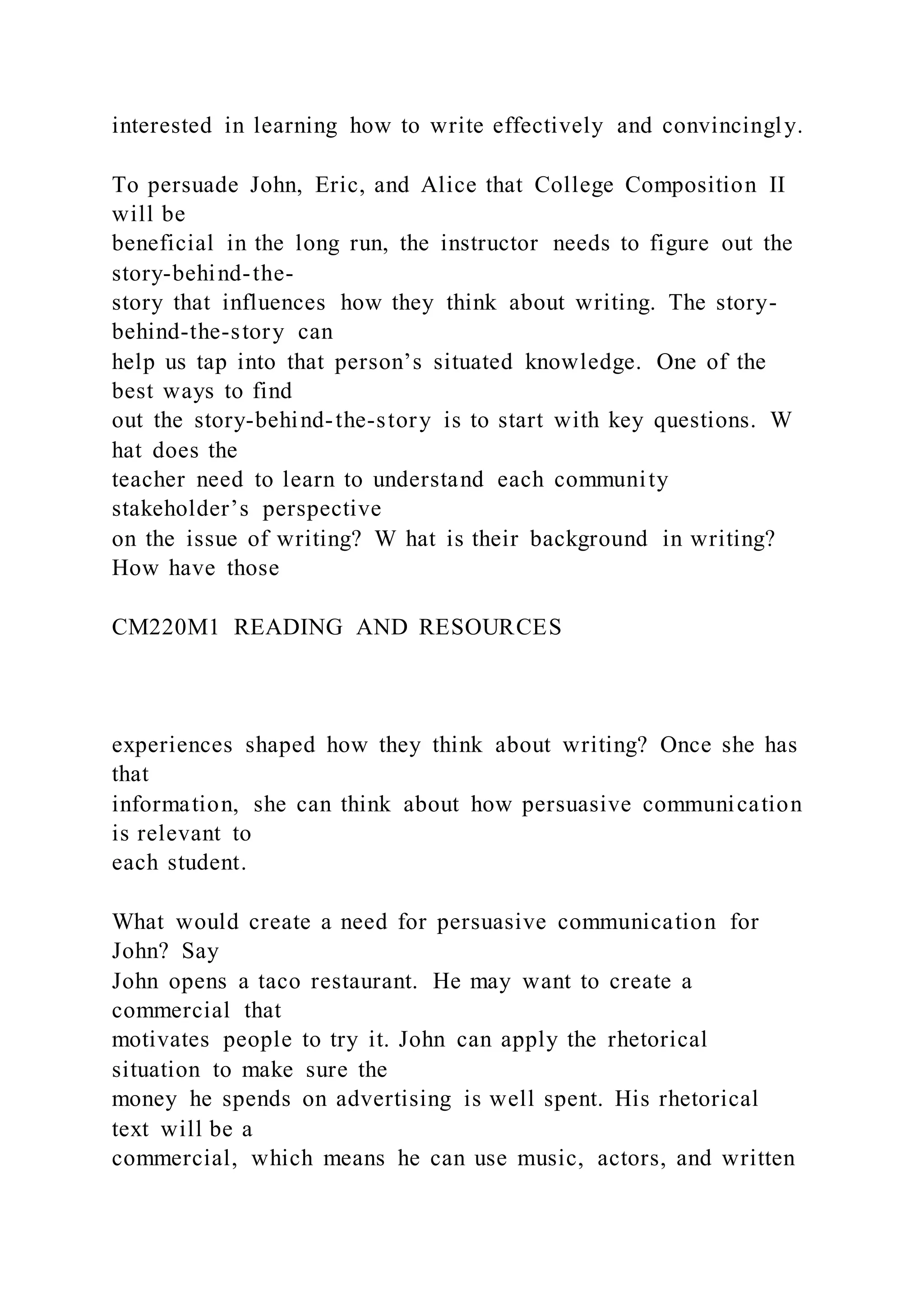 interested in learning how to write effectively and convincingly.
To persuade John, Eric, and Alice that College Composition II
will be
beneficial in the long run, the instructor needs to figure out the
story-behind-the-
story that influences how they think about writing. The story-
behind-the-story can
help us tap into that person’s situated knowledge. One of the
best ways to find
out the story-behind-the-story is to start with key questions. W
hat does the
teacher need to learn to understand each community
stakeholder’s perspective
on the issue of writing? W hat is their background in writing?
How have those
CM220M1 READING AND RESOURCES
experiences shaped how they think about writing? Once she has
that
information, she can think about how persuasive communication
is relevant to
each student.
What would create a need for persuasive communication for
John? Say
John opens a taco restaurant. He may want to create a
commercial that
motivates people to try it. John can apply the rhetorical
situation to make sure the
money he spends on advertising is well spent. His rhetorical
text will be a
commercial, which means he can use music, actors, and written
 