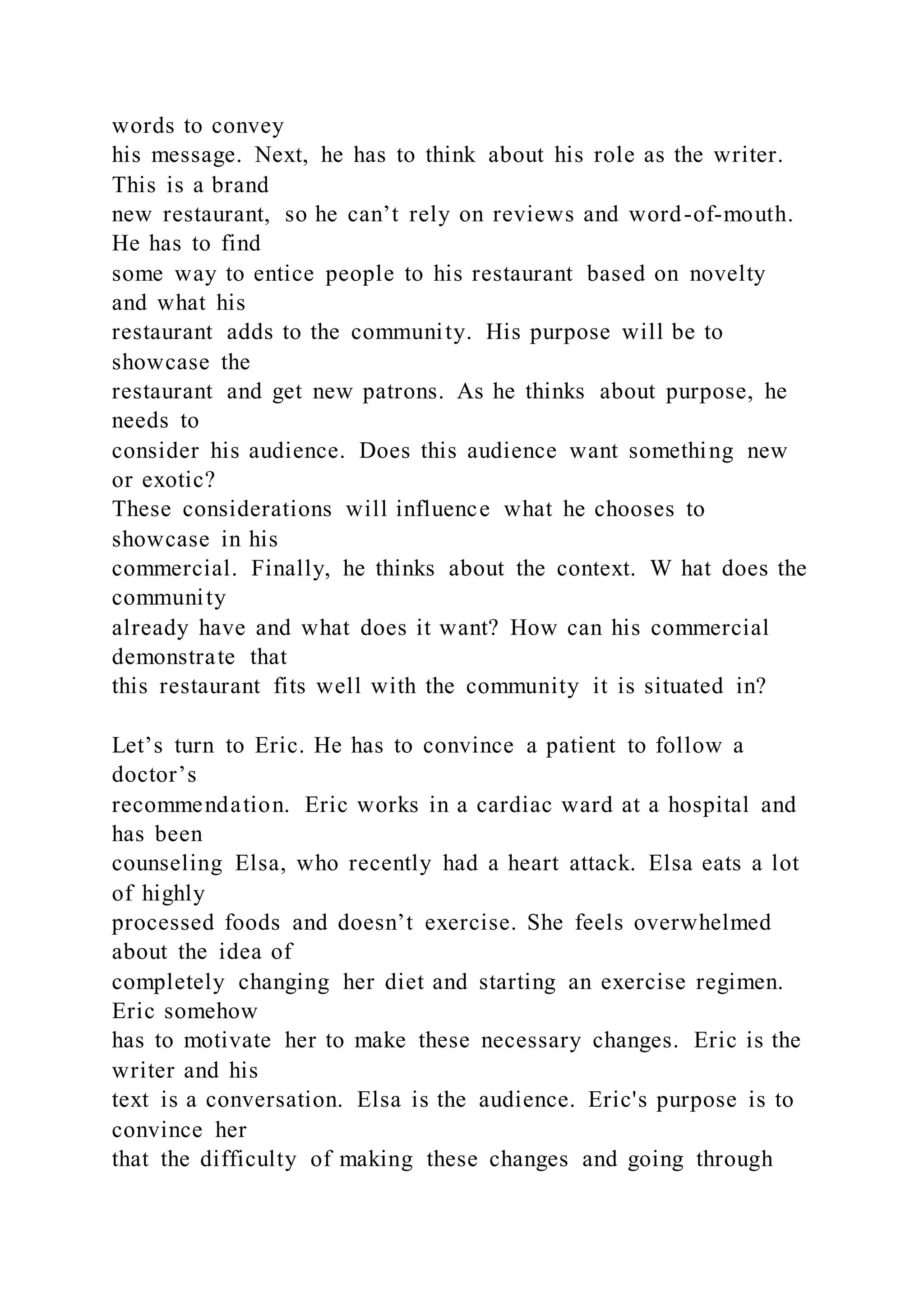 words to convey
his message. Next, he has to think about his role as the writer.
This is a brand
new restaurant, so he can’t rely on reviews and word-of-mouth.
He has to find
some way to entice people to his restaurant based on novelty
and what his
restaurant adds to the community. His purpose will be to
showcase the
restaurant and get new patrons. As he thinks about purpose, he
needs to
consider his audience. Does this audience want something new
or exotic?
These considerations will influence what he chooses to
showcase in his
commercial. Finally, he thinks about the context. W hat does the
community
already have and what does it want? How can his commercial
demonstrate that
this restaurant fits well with the community it is situated in?
Let’s turn to Eric. He has to convince a patient to follow a
doctor’s
recommendation. Eric works in a cardiac ward at a hospital and
has been
counseling Elsa, who recently had a heart attack. Elsa eats a lot
of highly
processed foods and doesn’t exercise. She feels overwhelmed
about the idea of
completely changing her diet and starting an exercise regimen.
Eric somehow
has to motivate her to make these necessary changes. Eric is the
writer and his
text is a conversation. Elsa is the audience. Eric's purpose is to
convince her
that the difficulty of making these changes and going through
 