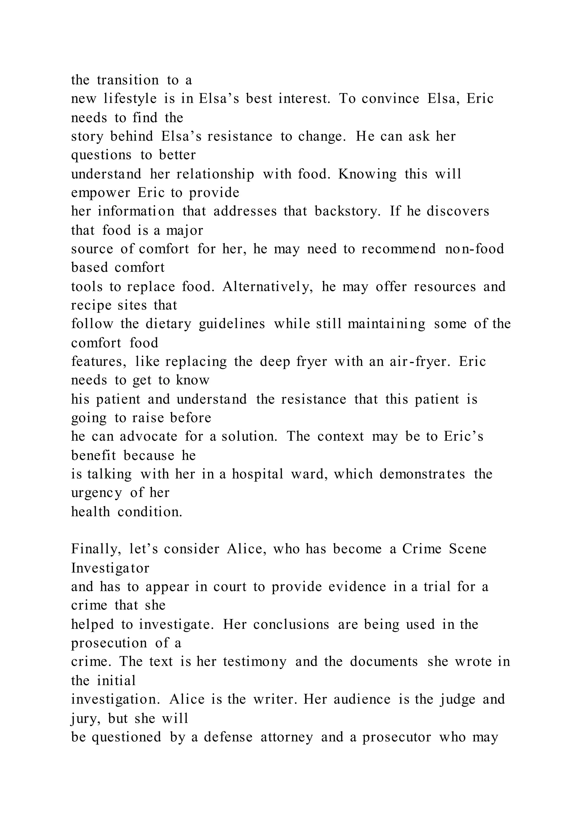 the transition to a
new lifestyle is in Elsa’s best interest. To convince Elsa, Eric
needs to find the
story behind Elsa’s resistance to change. He can ask her
questions to better
understand her relationship with food. Knowing this will
empower Eric to provide
her information that addresses that backstory. If he discovers
that food is a major
source of comfort for her, he may need to recommend non-food
based comfort
tools to replace food. Alternatively, he may offer resources and
recipe sites that
follow the dietary guidelines while still maintaining some of the
comfort food
features, like replacing the deep fryer with an air-fryer. Eric
needs to get to know
his patient and understand the resistance that this patient is
going to raise before
he can advocate for a solution. The context may be to Eric’s
benefit because he
is talking with her in a hospital ward, which demonstrates the
urgency of her
health condition.
Finally, let’s consider Alice, who has become a Crime Scene
Investigator
and has to appear in court to provide evidence in a trial for a
crime that she
helped to investigate. Her conclusions are being used in the
prosecution of a
crime. The text is her testimony and the documents she wrote in
the initial
investigation. Alice is the writer. Her audience is the judge and
jury, but she will
be questioned by a defense attorney and a prosecutor who may
 
