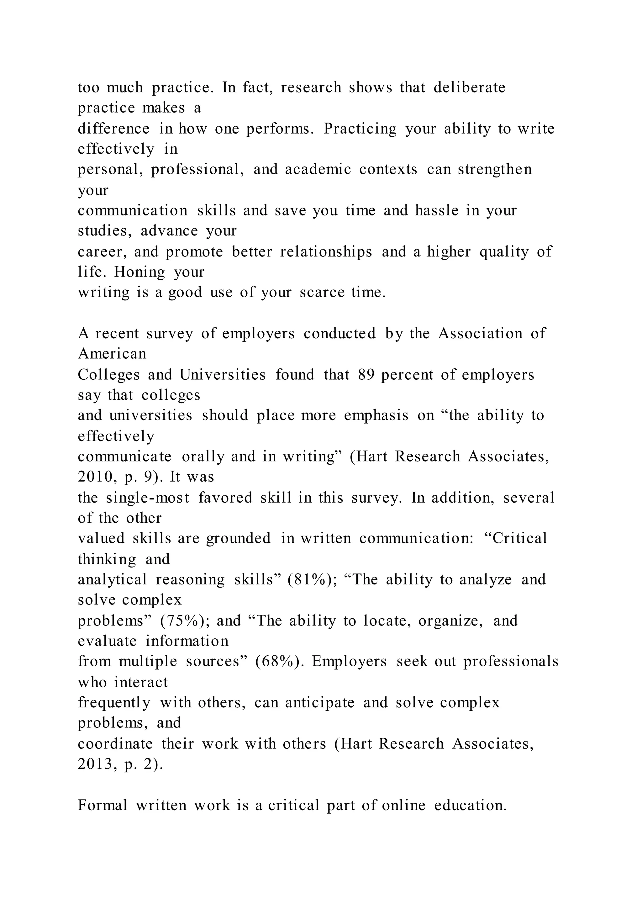 too much practice. In fact, research shows that deliberate
practice makes a
difference in how one performs. Practicing your ability to write
effectively in
personal, professional, and academic contexts can strengthen
your
communication skills and save you time and hassle in your
studies, advance your
career, and promote better relationships and a higher quality of
life. Honing your
writing is a good use of your scarce time.
A recent survey of employers conducted by the Association of
American
Colleges and Universities found that 89 percent of employers
say that colleges
and universities should place more emphasis on “the ability to
effectively
communicate orally and in writing” (Hart Research Associates,
2010, p. 9). It was
the single-most favored skill in this survey. In addition, several
of the other
valued skills are grounded in written communication: “Critical
thinking and
analytical reasoning skills” (81%); “The ability to analyze and
solve complex
problems” (75%); and “The ability to locate, organize, and
evaluate information
from multiple sources” (68%). Employers seek out professionals
who interact
frequently with others, can anticipate and solve complex
problems, and
coordinate their work with others (Hart Research Associates,
2013, p. 2).
Formal written work is a critical part of online education.
 