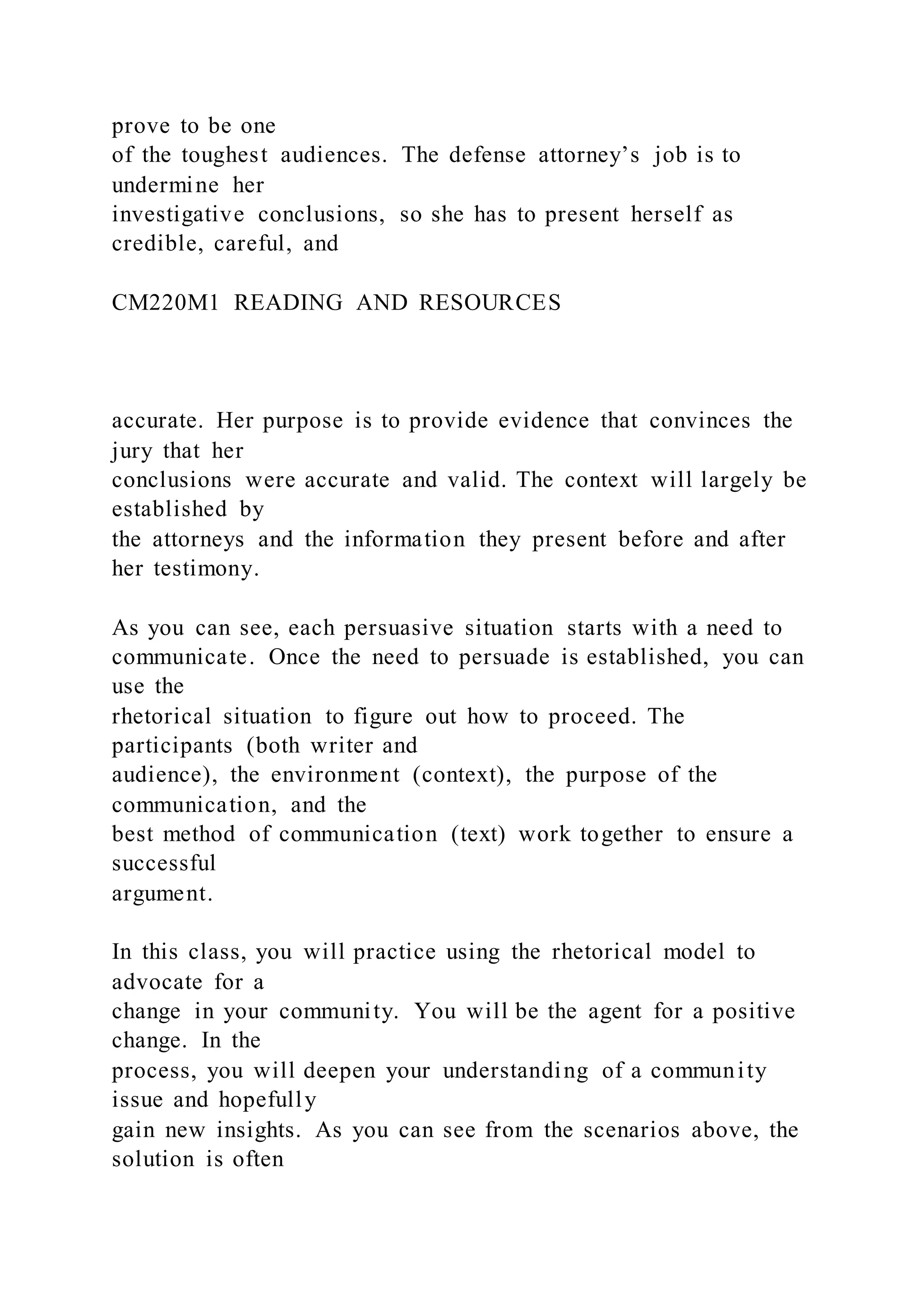 prove to be one
of the toughest audiences. The defense attorney’s job is to
undermine her
investigative conclusions, so she has to present herself as
credible, careful, and
CM220M1 READING AND RESOURCES
accurate. Her purpose is to provide evidence that convinces the
jury that her
conclusions were accurate and valid. The context will largely be
established by
the attorneys and the information they present before and after
her testimony.
As you can see, each persuasive situation starts with a need to
communicate. Once the need to persuade is established, you can
use the
rhetorical situation to figure out how to proceed. The
participants (both writer and
audience), the environment (context), the purpose of the
communication, and the
best method of communication (text) work together to ensure a
successful
argument.
In this class, you will practice using the rhetorical model to
advocate for a
change in your community. You will be the agent for a positive
change. In the
process, you will deepen your understanding of a community
issue and hopefully
gain new insights. As you can see from the scenarios above, the
solution is often
 
