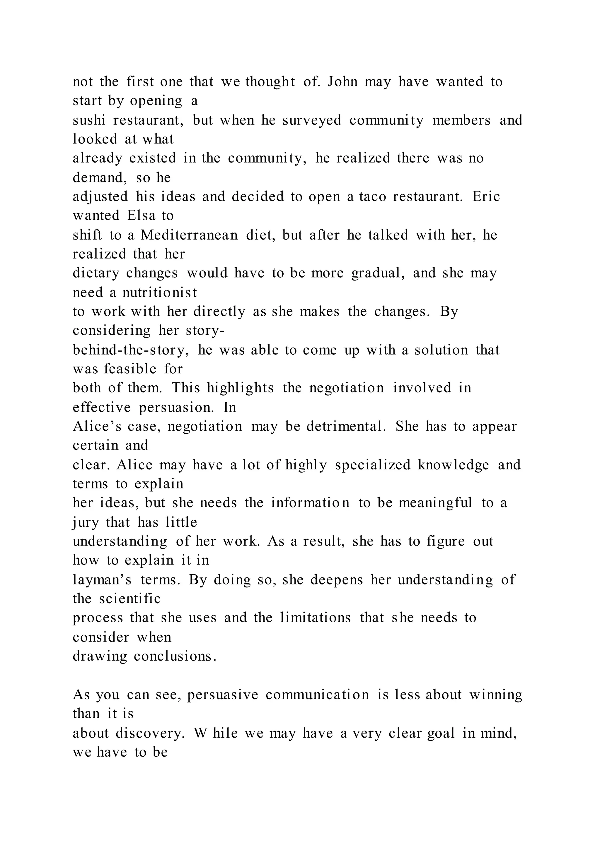 not the first one that we thought of. John may have wanted to
start by opening a
sushi restaurant, but when he surveyed community members and
looked at what
already existed in the community, he realized there was no
demand, so he
adjusted his ideas and decided to open a taco restaurant. Eric
wanted Elsa to
shift to a Mediterranean diet, but after he talked with her, he
realized that her
dietary changes would have to be more gradual, and she may
need a nutritionist
to work with her directly as she makes the changes. By
considering her story-
behind-the-story, he was able to come up with a solution that
was feasible for
both of them. This highlights the negotiation involved in
effective persuasion. In
Alice’s case, negotiation may be detrimental. She has to appear
certain and
clear. Alice may have a lot of highly specialized knowledge and
terms to explain
her ideas, but she needs the informatio n to be meaningful to a
jury that has little
understanding of her work. As a result, she has to figure out
how to explain it in
layman’s terms. By doing so, she deepens her understanding of
the scientific
process that she uses and the limitations that she needs to
consider when
drawing conclusions.
As you can see, persuasive communication is less about winning
than it is
about discovery. W hile we may have a very clear goal in mind,
we have to be
 