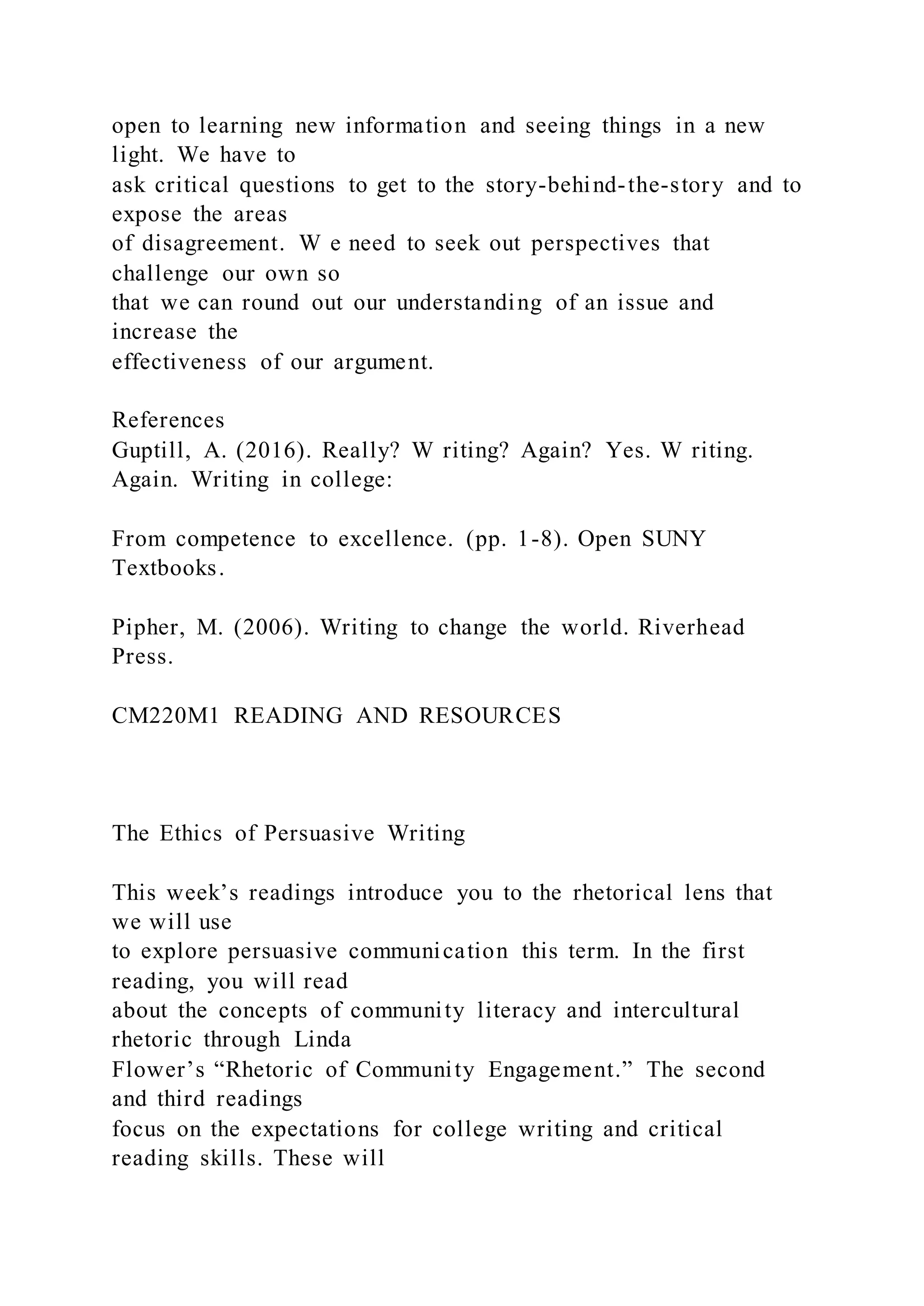 open to learning new information and seeing things in a new
light. We have to
ask critical questions to get to the story-behind-the-story and to
expose the areas
of disagreement. W e need to seek out perspectives that
challenge our own so
that we can round out our understanding of an issue and
increase the
effectiveness of our argument.
References
Guptill, A. (2016). Really? W riting? Again? Yes. W riting.
Again. Writing in college:
From competence to excellence. (pp. 1-8). Open SUNY
Textbooks.
Pipher, M. (2006). Writing to change the world. Riverhead
Press.
CM220M1 READING AND RESOURCES
The Ethics of Persuasive Writing
This week’s readings introduce you to the rhetorical lens that
we will use
to explore persuasive communication this term. In the first
reading, you will read
about the concepts of community literacy and intercultural
rhetoric through Linda
Flower’s “Rhetoric of Community Engagement.” The second
and third readings
focus on the expectations for college writing and critical
reading skills. These will
 