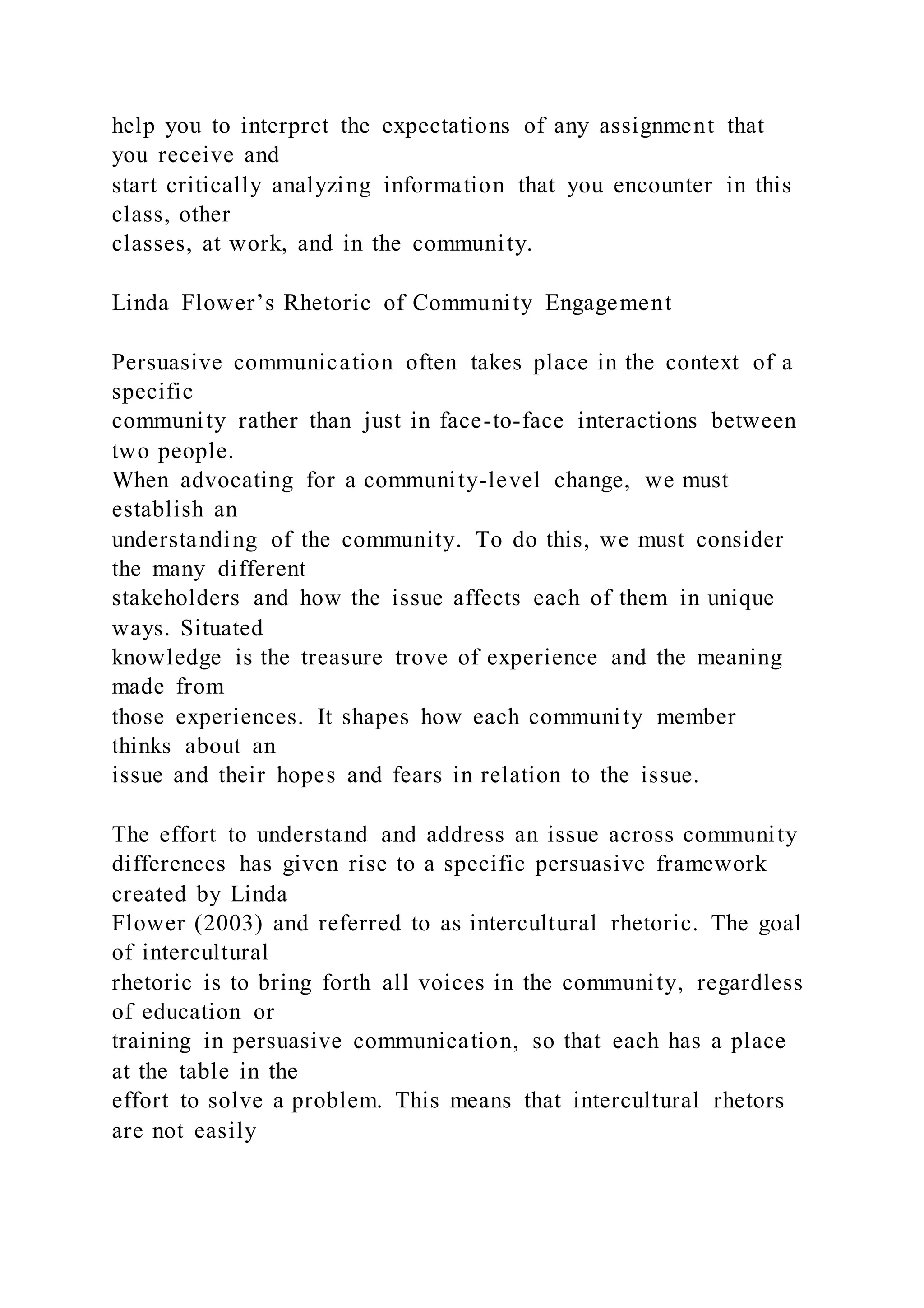 help you to interpret the expectations of any assignment that
you receive and
start critically analyzing information that you encounter in this
class, other
classes, at work, and in the community.
Linda Flower’s Rhetoric of Community Engagement
Persuasive communication often takes place in the context of a
specific
community rather than just in face-to-face interactions between
two people.
When advocating for a community-level change, we must
establish an
understanding of the community. To do this, we must consider
the many different
stakeholders and how the issue affects each of them in unique
ways. Situated
knowledge is the treasure trove of experience and the meaning
made from
those experiences. It shapes how each community member
thinks about an
issue and their hopes and fears in relation to the issue.
The effort to understand and address an issue across community
differences has given rise to a specific persuasive framework
created by Linda
Flower (2003) and referred to as intercultural rhetoric. The goal
of intercultural
rhetoric is to bring forth all voices in the community, regardless
of education or
training in persuasive communication, so that each has a place
at the table in the
effort to solve a problem. This means that intercultural rhetors
are not easily
 