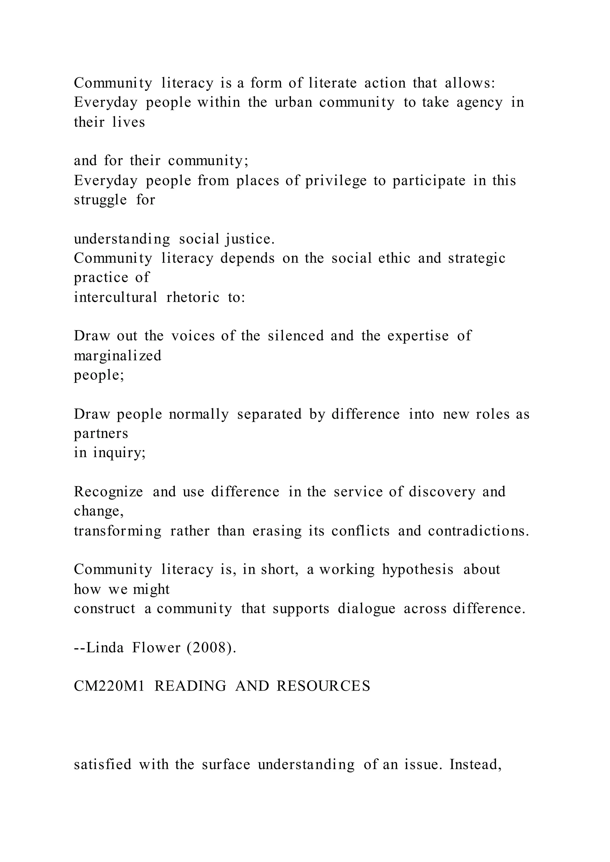 Community literacy is a form of literate action that allows:
Everyday people within the urban community to take agency in
their lives
and for their community;
Everyday people from places of privilege to participate in this
struggle for
understanding social justice.
Community literacy depends on the social ethic and strategic
practice of
intercultural rhetoric to:
Draw out the voices of the silenced and the expertise of
marginalized
people;
Draw people normally separated by difference into new roles as
partners
in inquiry;
Recognize and use difference in the service of discovery and
change,
transforming rather than erasing its conflicts and contradictions.
Community literacy is, in short, a working hypothesis about
how we might
construct a community that supports dialogue across difference.
--Linda Flower (2008).
CM220M1 READING AND RESOURCES
satisfied with the surface understanding of an issue. Instead,
 