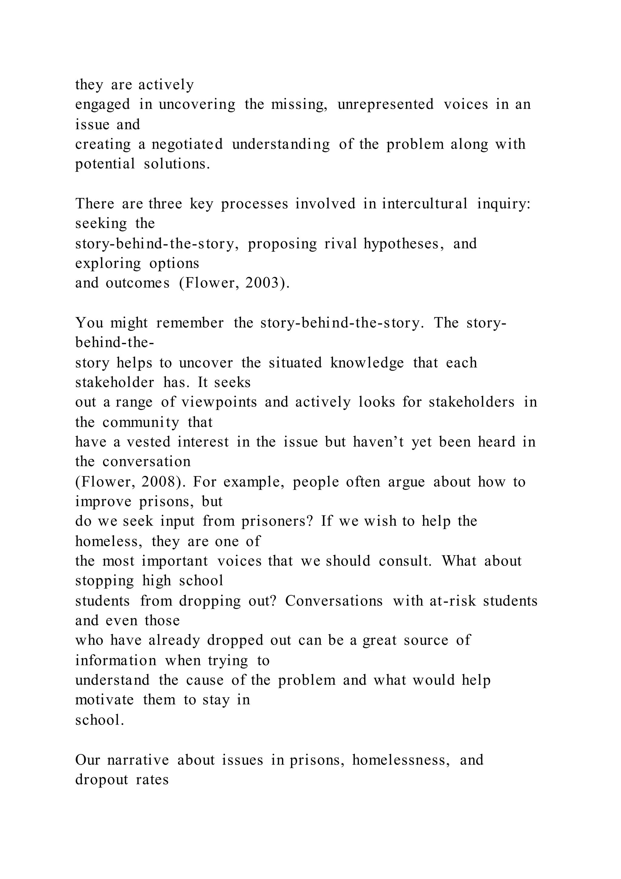 they are actively
engaged in uncovering the missing, unrepresented voices in an
issue and
creating a negotiated understanding of the problem along with
potential solutions.
There are three key processes involved in intercultural inquiry:
seeking the
story-behind-the-story, proposing rival hypotheses, and
exploring options
and outcomes (Flower, 2003).
You might remember the story-behind-the-story. The story-
behind-the-
story helps to uncover the situated knowledge that each
stakeholder has. It seeks
out a range of viewpoints and actively looks for stakeholders in
the community that
have a vested interest in the issue but haven’t yet been heard in
the conversation
(Flower, 2008). For example, people often argue about how to
improve prisons, but
do we seek input from prisoners? If we wish to help the
homeless, they are one of
the most important voices that we should consult. What about
stopping high school
students from dropping out? Conversations with at-risk students
and even those
who have already dropped out can be a great source of
information when trying to
understand the cause of the problem and what would help
motivate them to stay in
school.
Our narrative about issues in prisons, homelessness, and
dropout rates
 