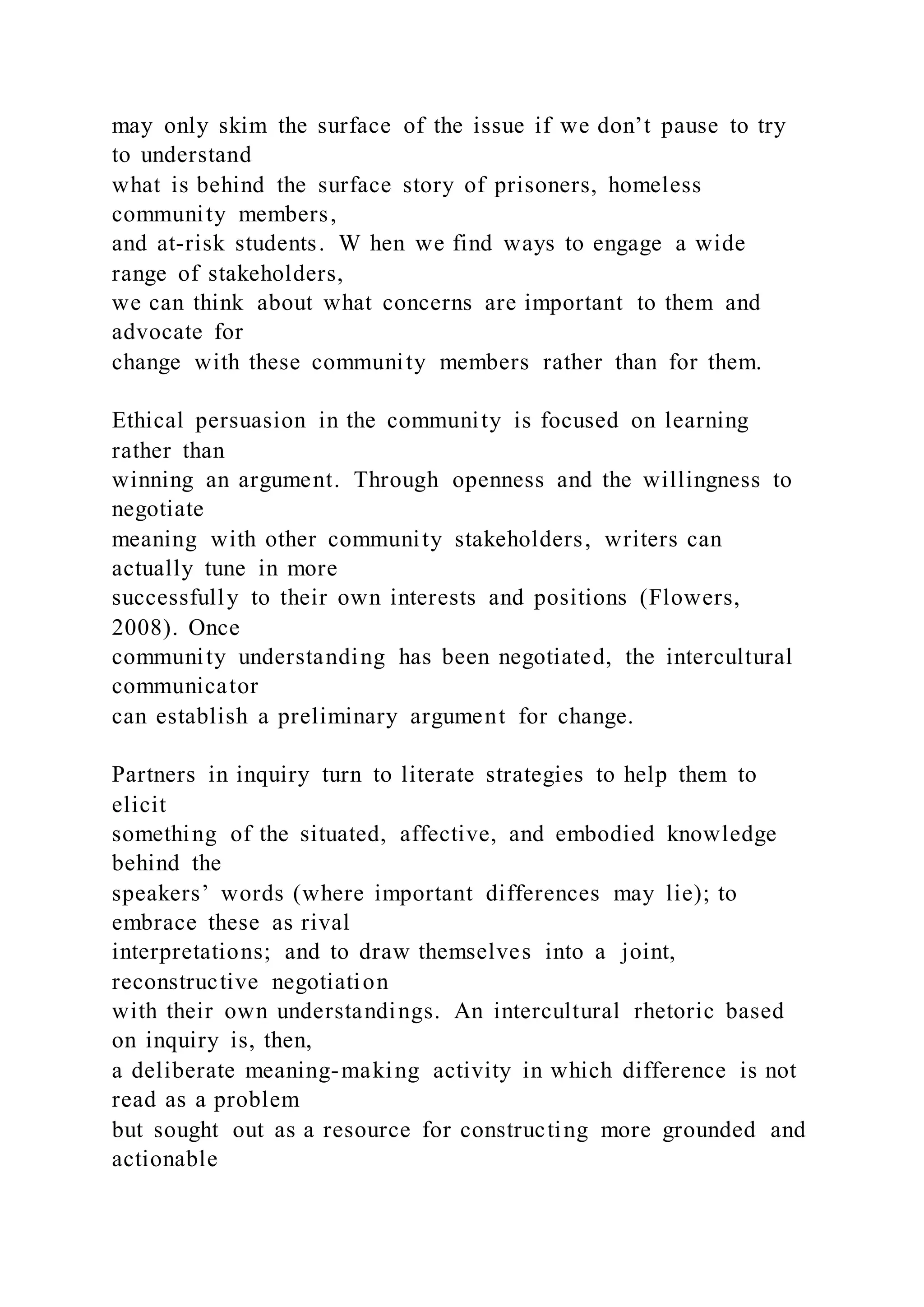 may only skim the surface of the issue if we don’t pause to try
to understand
what is behind the surface story of prisoners, homeless
community members,
and at-risk students. W hen we find ways to engage a wide
range of stakeholders,
we can think about what concerns are important to them and
advocate for
change with these community members rather than for them.
Ethical persuasion in the community is focused on learning
rather than
winning an argument. Through openness and the willingness to
negotiate
meaning with other community stakeholders, writers can
actually tune in more
successfully to their own interests and positions (Flowers,
2008). Once
community understanding has been negotiated, the intercultural
communicator
can establish a preliminary argument for change.
Partners in inquiry turn to literate strategies to help them to
elicit
something of the situated, affective, and embodied knowledge
behind the
speakers’ words (where important differences may lie); to
embrace these as rival
interpretations; and to draw themselves into a joint,
reconstructive negotiation
with their own understandings. An intercultural rhetoric based
on inquiry is, then,
a deliberate meaning-making activity in which difference is not
read as a problem
but sought out as a resource for constructing more grounded and
actionable
 