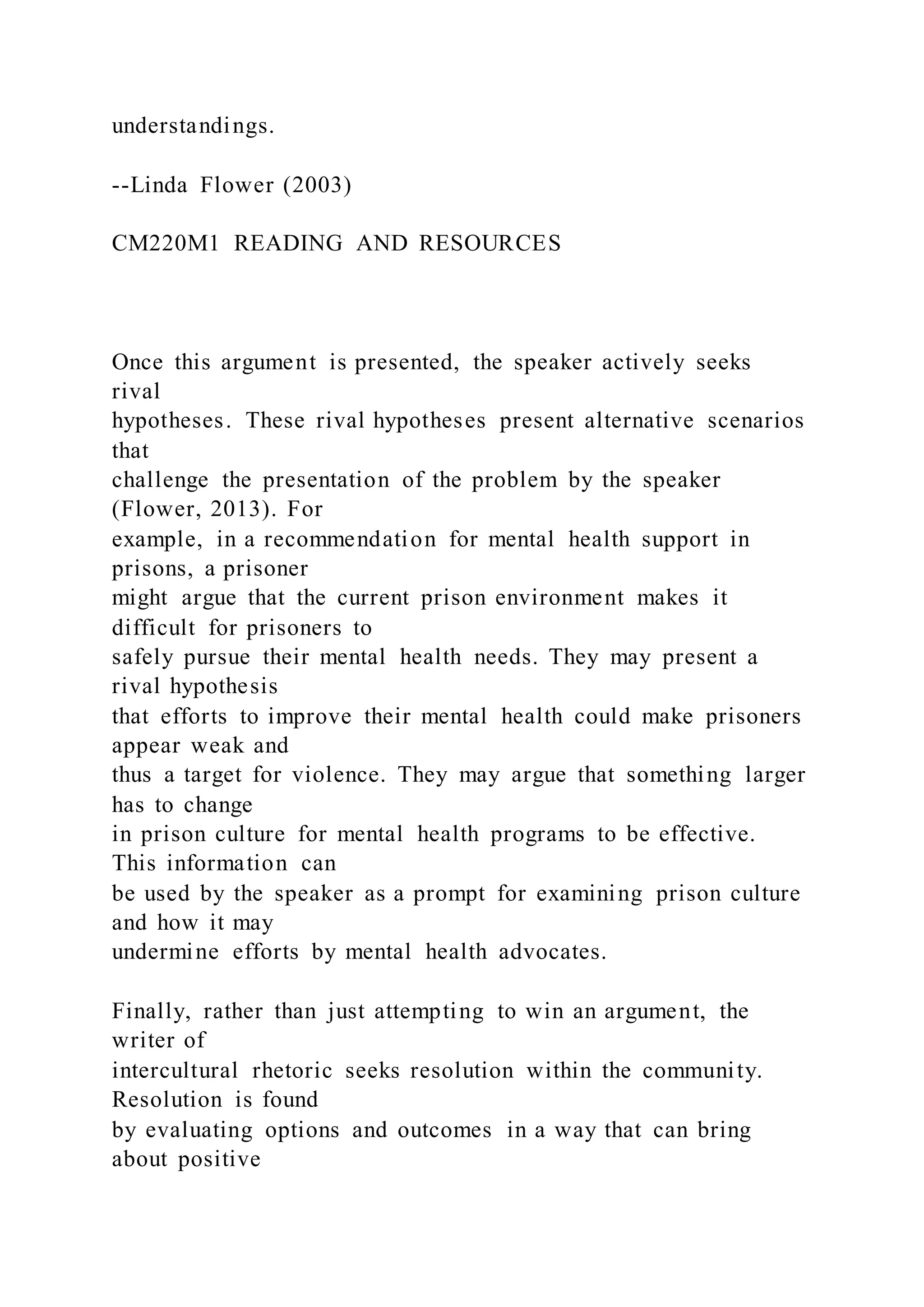 understandings.
--Linda Flower (2003)
CM220M1 READING AND RESOURCES
Once this argument is presented, the speaker actively seeks
rival
hypotheses. These rival hypotheses present alternative scenarios
that
challenge the presentation of the problem by the speaker
(Flower, 2013). For
example, in a recommendation for mental health support in
prisons, a prisoner
might argue that the current prison environment makes it
difficult for prisoners to
safely pursue their mental health needs. They may present a
rival hypothesis
that efforts to improve their mental health could make prisoners
appear weak and
thus a target for violence. They may argue that something larger
has to change
in prison culture for mental health programs to be effective.
This information can
be used by the speaker as a prompt for examining prison culture
and how it may
undermine efforts by mental health advocates.
Finally, rather than just attempting to win an argument, the
writer of
intercultural rhetoric seeks resolution within the community.
Resolution is found
by evaluating options and outcomes in a way that can bring
about positive
 