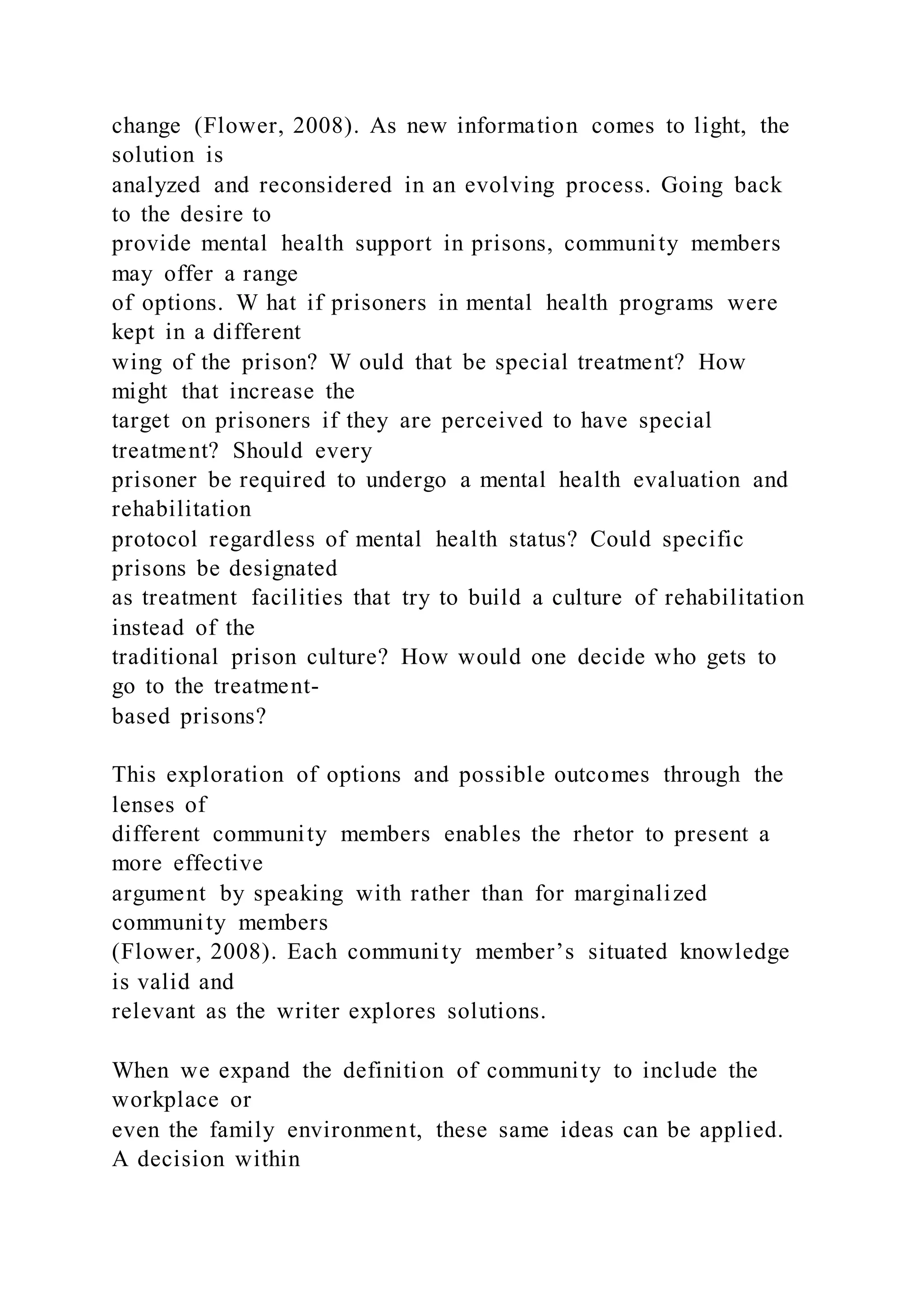 change (Flower, 2008). As new information comes to light, the
solution is
analyzed and reconsidered in an evolving process. Going back
to the desire to
provide mental health support in prisons, community members
may offer a range
of options. W hat if prisoners in mental health programs were
kept in a different
wing of the prison? W ould that be special treatment? How
might that increase the
target on prisoners if they are perceived to have special
treatment? Should every
prisoner be required to undergo a mental health evaluation and
rehabilitation
protocol regardless of mental health status? Could specific
prisons be designated
as treatment facilities that try to build a culture of rehabilitation
instead of the
traditional prison culture? How would one decide who gets to
go to the treatment-
based prisons?
This exploration of options and possible outcomes through the
lenses of
different community members enables the rhetor to present a
more effective
argument by speaking with rather than for marginalized
community members
(Flower, 2008). Each community member’s situated knowledge
is valid and
relevant as the writer explores solutions.
When we expand the definition of community to include the
workplace or
even the family environment, these same ideas can be applied.
A decision within
 