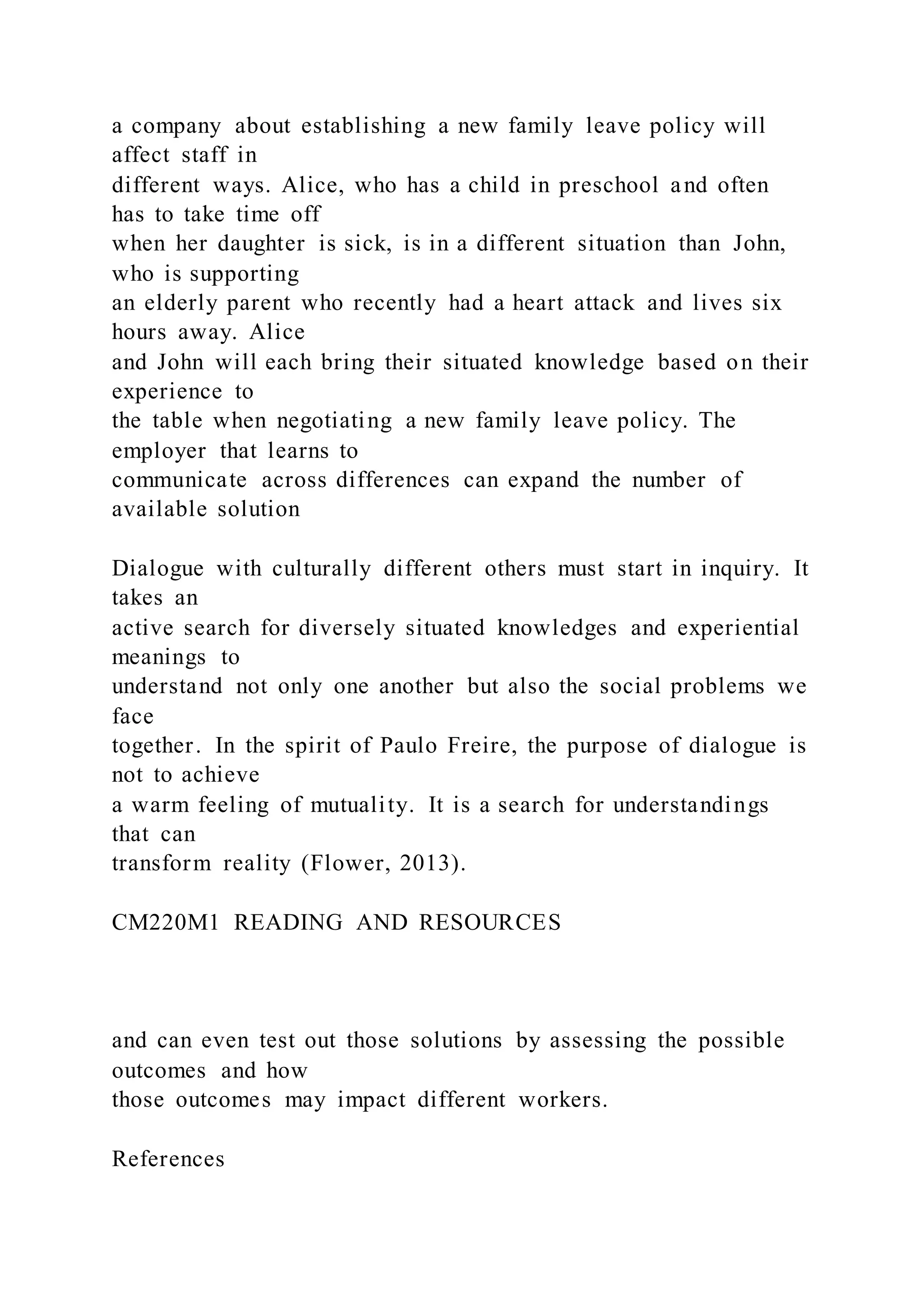 a company about establishing a new family leave policy will
affect staff in
different ways. Alice, who has a child in preschool and often
has to take time off
when her daughter is sick, is in a different situation than John,
who is supporting
an elderly parent who recently had a heart attack and lives six
hours away. Alice
and John will each bring their situated knowledge based on their
experience to
the table when negotiating a new family leave policy. The
employer that learns to
communicate across differences can expand the number of
available solution
Dialogue with culturally different others must start in inquiry. It
takes an
active search for diversely situated knowledges and experiential
meanings to
understand not only one another but also the social problems we
face
together. In the spirit of Paulo Freire, the purpose of dialogue is
not to achieve
a warm feeling of mutuality. It is a search for understandings
that can
transform reality (Flower, 2013).
CM220M1 READING AND RESOURCES
and can even test out those solutions by assessing the possible
outcomes and how
those outcomes may impact different workers.
References
 